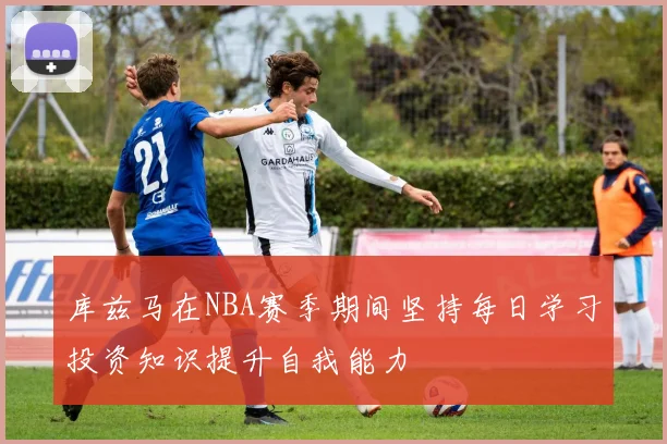 库兹马在NBA赛季期间坚持每日学习投资知识提升自我能力