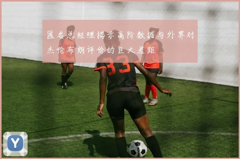 匿名总经理揭示高阶数据与外界对杰伦布朗评价的巨大差距
