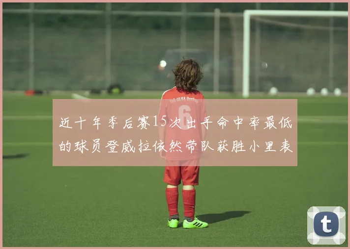 近十年季后赛15次出手命中率最低的球员登威拉依然带队获胜小里表现低迷仅得三分
