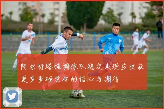 阿尔特塔强调球队稳定表现应收获更多重磅奖杯的信心与期待