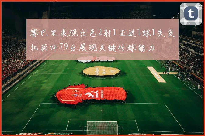 赛巴里表现出色2射1正进1球1失良机获评79分展现关键传球能力