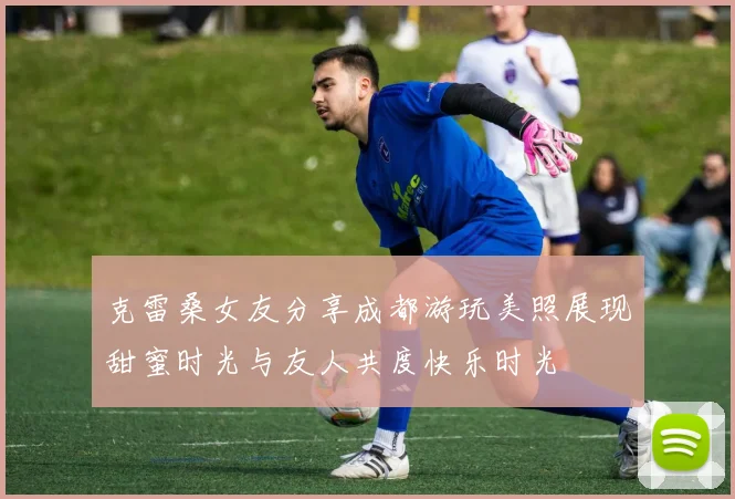 克雷桑女友分享成都游玩美照展现甜蜜时光与友人共度快乐时光