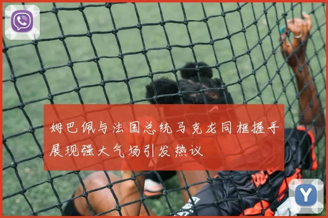 姆巴佩与法国总统马克龙同框握手展现强大气场引发热议