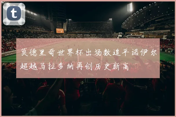 莫德里奇世界杯出场数追平诺伊尔超越马拉多纳再创历史新高