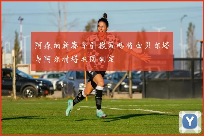 阿森纳新赛季引援策略将由贝尔塔与阿尔特塔共同制定