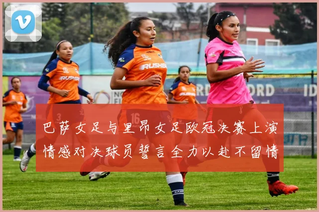 巴萨女足与里昂女足欧冠决赛上演情感对决球员誓言全力以赴不留情面